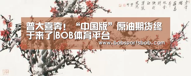 普大喜奔!“中国版”原油期货终于来了|BOB体育平台(图1) BOB体育平台